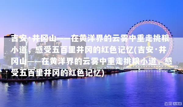 吉安·井冈山——在黄洋界的云雾中重走挑粮小道，感受五百里井冈的红色记忆(吉安·井冈山——在黄洋界的云雾中重走挑粮小道，感受五百里井冈的红色记忆)