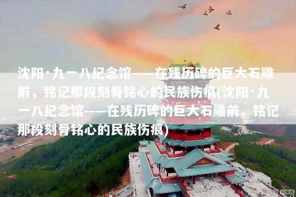 沈阳·九一八纪念馆——在残历碑的巨大石雕前，铭记那段刻骨铭心的民族伤痕(沈阳·九一八纪念馆——在残历碑的巨大石雕前，铭记那段刻骨铭心的民族伤痕)