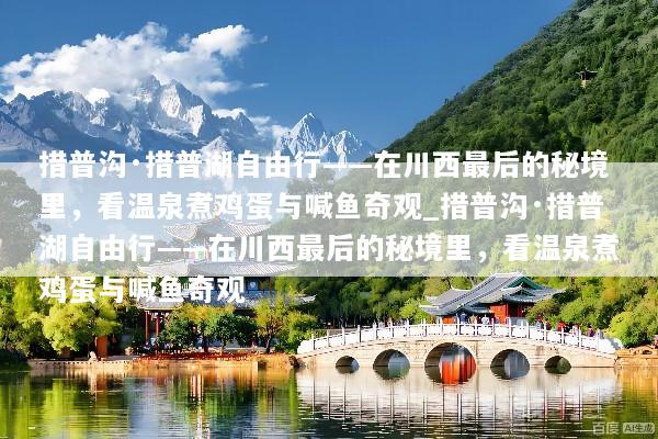 措普沟·措普湖自由行——在川西最后的秘境里，看温泉煮鸡蛋与喊鱼奇观_措普沟·措普湖自由行——在川西最后的秘境里，看温泉煮鸡蛋与喊鱼奇观