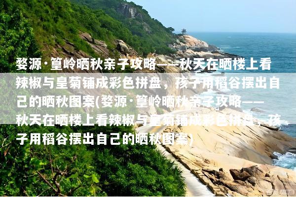 婺源·篁岭晒秋亲子攻略——秋天在晒楼上看辣椒与皇菊铺成彩色拼盘，孩子用稻谷摆出自己的晒秋图案(婺源·篁岭晒秋亲子攻略——秋天在晒楼上看辣椒与皇菊铺成彩色拼盘，孩子用稻谷摆出自己的晒秋图案)