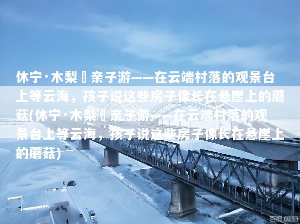 休宁·木梨硔亲子游——在云端村落的观景台上等云海，孩子说这些房子像长在悬崖上的蘑菇(休宁·木梨硔亲子游——在云端村落的观景台上等云海，孩子说这些房子像长在悬崖上的蘑菇)