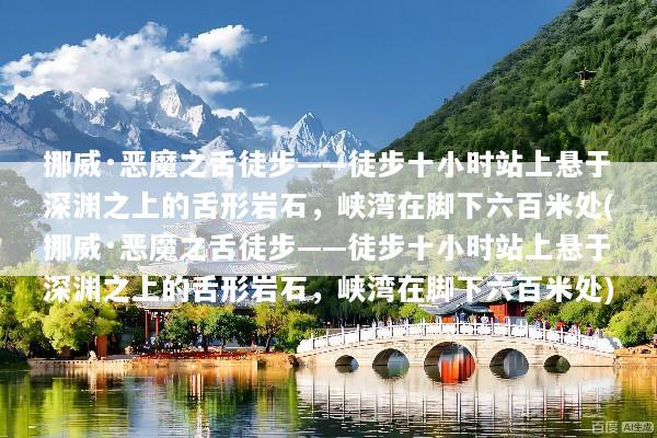 挪威·恶魔之舌徒步——徒步十小时站上悬于深渊之上的舌形岩石，峡湾在脚下六百米处(挪威·恶魔之舌徒步——徒步十小时站上悬于深渊之上的舌形岩石，峡湾在脚下六百米处)