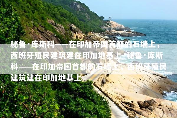 秘鲁·库斯科——在印加帝国首都的石墙上，西班牙殖民建筑建在印加地基上_秘鲁·库斯科——在印加帝国首都的石墙上，西班牙殖民建筑建在印加地基上