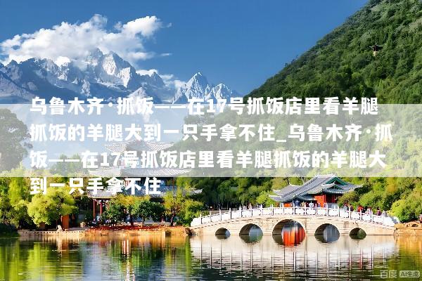 乌鲁木齐·抓饭——在17号抓饭店里看羊腿抓饭的羊腿大到一只手拿不住_乌鲁木齐·抓饭——在17号抓饭店里看羊腿抓饭的羊腿大到一只手拿不住