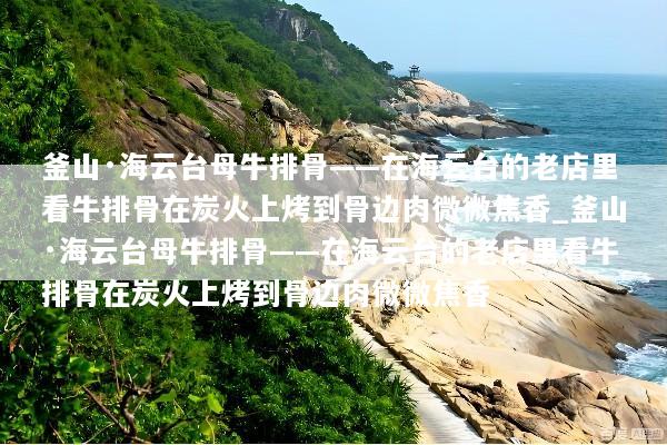 釜山·海云台母牛排骨——在海云台的老店里看牛排骨在炭火上烤到骨边肉微微焦香_釜山·海云台母牛排骨——在海云台的老店里看牛排骨在炭火上烤到骨边肉微微焦香
