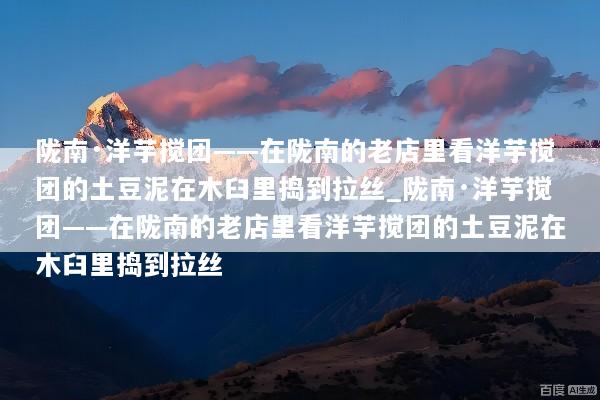 陇南·洋芋搅团——在陇南的老店里看洋芋搅团的土豆泥在木臼里捣到拉丝_陇南·洋芋搅团——在陇南的老店里看洋芋搅团的土豆泥在木臼里捣到拉丝