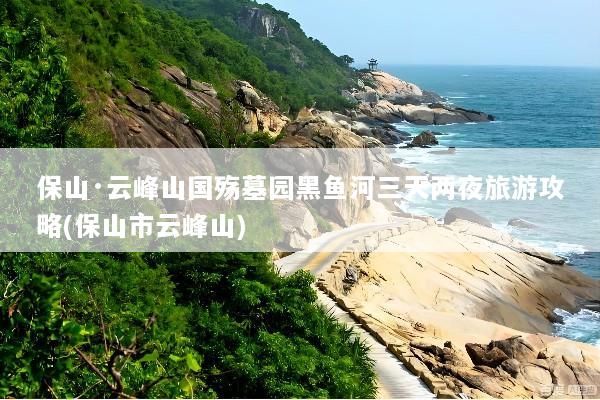 保山·云峰山国殇墓园黑鱼河三天两夜旅游攻略(保山市云峰山)